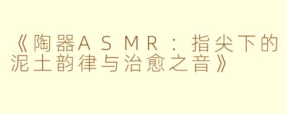 《陶器ASMR：指尖下的泥土韵律与治愈之音》