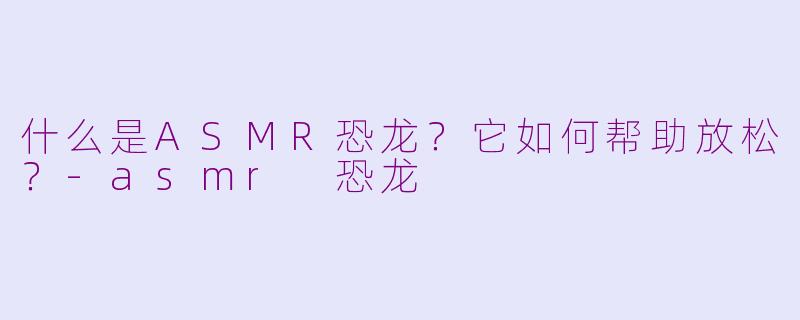 什么是ASMR恐龙？它如何帮助放松？-asmr 恐龙