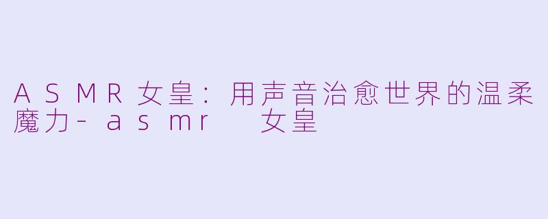 ASMR女皇：用声音治愈世界的温柔魔力-asmr 女皇