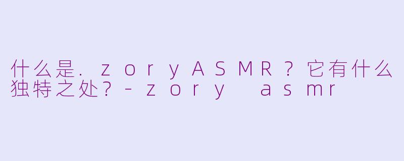 什么是.zoryASMR？它有什么独特之处？-zory asmr