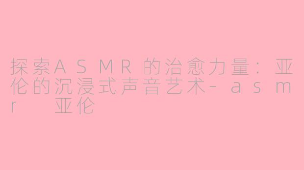 探索ASMR的治愈力量：亚伦的沉浸式声音艺术-asmr 亚伦