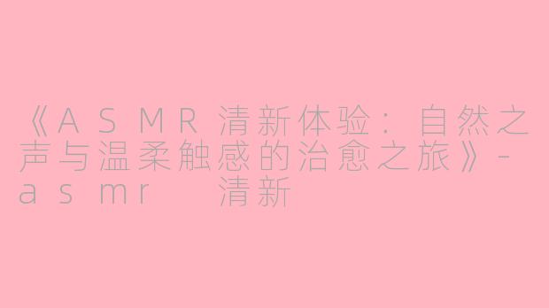 《ASMR清新体验:自然之声与温柔触感的治愈之旅》