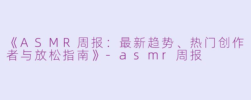 《ASMR周报:最新趋势、热门创作者与放松指南》