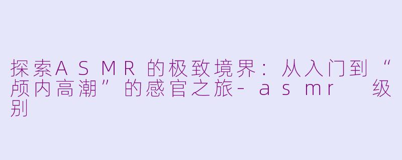 探索ASMR的极致境界：从入门到“颅内高潮”的感官之旅-asmr 级别