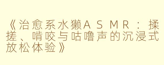 《治愈系水獭ASMR:揉搓、啃咬与咕噜声的沉浸式放松体验》
