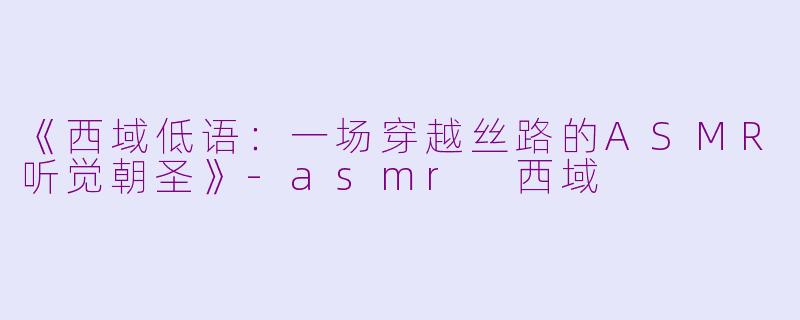 《西域低语：一场穿越丝路的ASMR听觉朝圣》-asmr 西域
