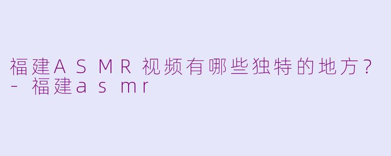 福建ASMR视频有哪些独特的地方?