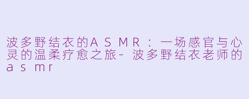 波多野结衣的ASMR：一场感官与心灵的温柔疗愈之旅-波多野结衣老师的asmr