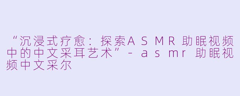 “沉浸式疗愈：探索ASMR助眠视频中的中文采耳艺术”-asmr助眠视频中文采尔