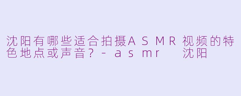沈阳有哪些适合拍摄ASMR视频的特色地点或声音?