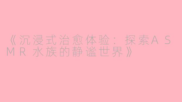 《沉浸式治愈体验：探索ASMR水族的静谧世界》