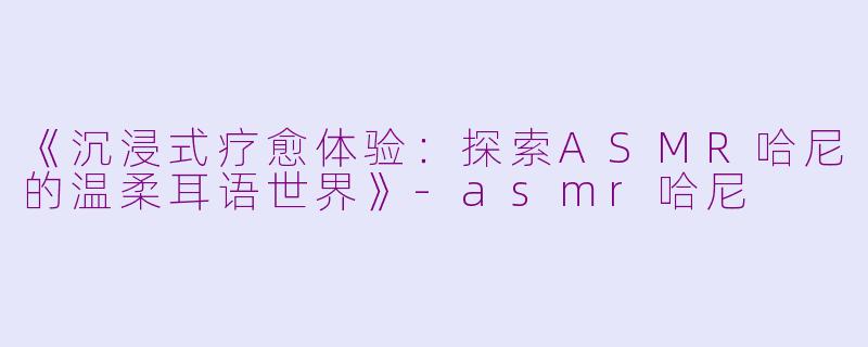 《沉浸式疗愈体验:探索ASMR哈尼的温柔耳语世界》