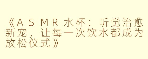 《ASMR水杯:听觉治愈新宠,让每一次饮水都成为放松仪式》