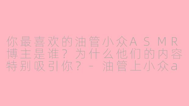 你最喜欢的油管小众ASMR博主是谁？为什么他们的内容特别吸引你？-油管上小众asmr博主