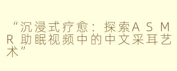 “沉浸式疗愈：探索ASMR助眠视频中的中文采耳艺术”
