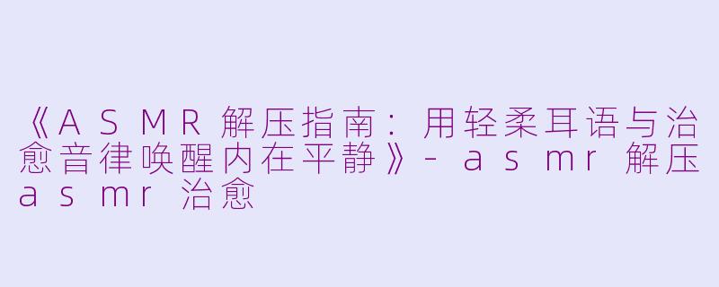 《ASMR解压指南：用轻柔耳语与治愈音律唤醒内在平静》-asmr解压asmr治愈