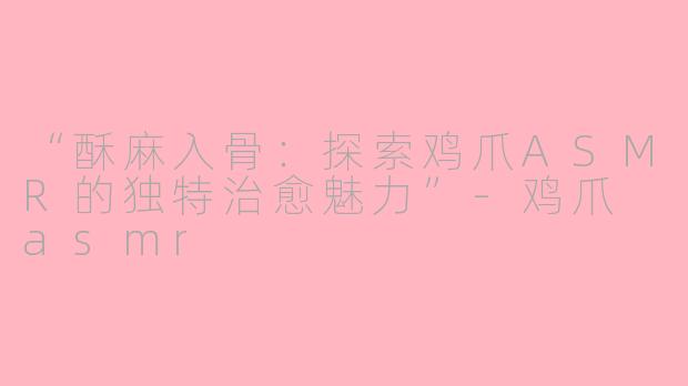 “酥麻入骨:探索鸡爪ASMR的独特治愈魅力”