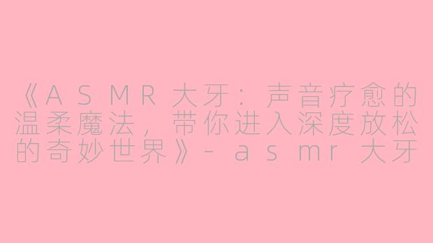 《ASMR大牙：声音疗愈的温柔魔法，带你进入深度放松的奇妙世界》-asmr大牙