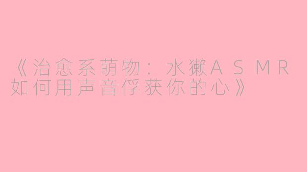 《治愈系萌物：水獭ASMR如何用声音俘获你的心》