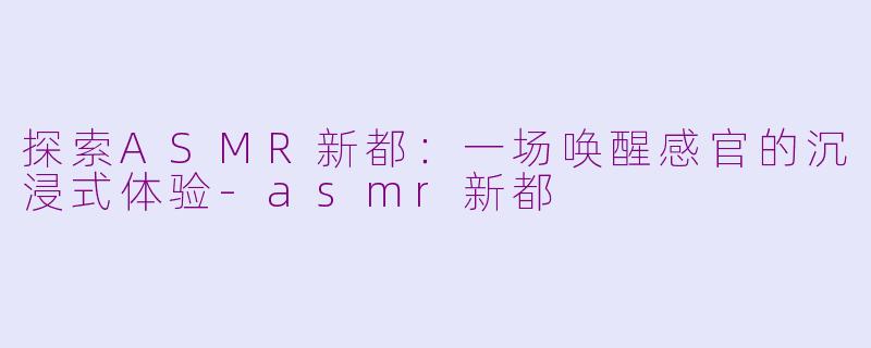 探索ASMR新都：一场唤醒感官的沉浸式体验-asmr新都
