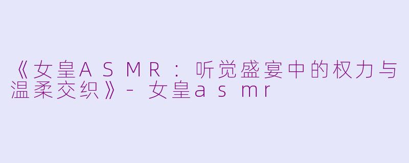 《女皇ASMR：听觉盛宴中的权力与温柔交织》-女皇asmr