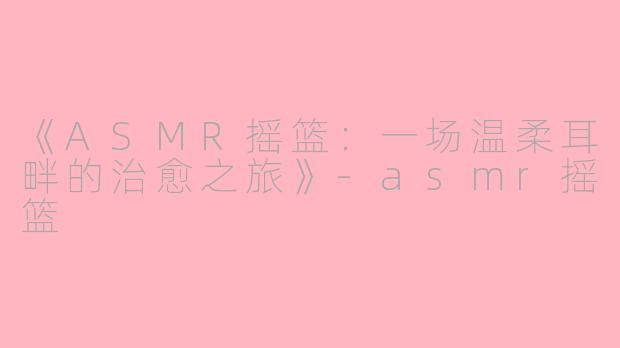 《ASMR摇篮：一场温柔耳畔的治愈之旅》-asmr摇篮