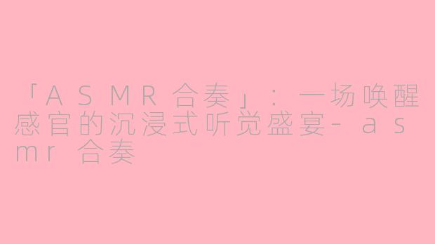 「ASMR合奏」：一场唤醒感官的沉浸式听觉盛宴-asmr合奏