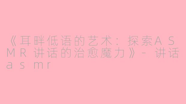 《耳畔低语的艺术：探索ASMR讲话的治愈魔力》-讲话asmr