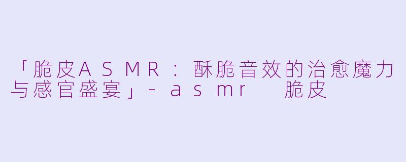 「脆皮ASMR：酥脆音效的治愈魔力与感官盛宴」-asmr 脆皮