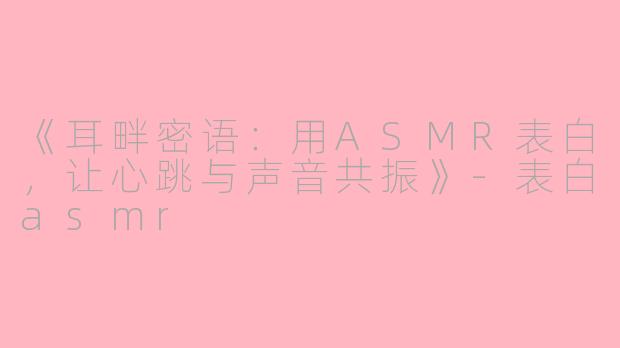 《耳畔密语：用ASMR表白，让心跳与声音共振》-表白asmr