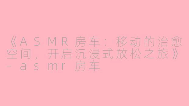 《ASMR房车：移动的治愈空间，开启沉浸式放松之旅》-asmr房车