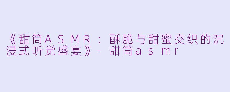 《甜筒ASMR：酥脆与甜蜜交织的沉浸式听觉盛宴》-甜筒asmr
