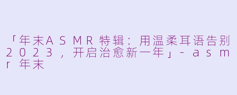 「年末ASMR特辑:用温柔耳语告别2023,开启治愈新一年」