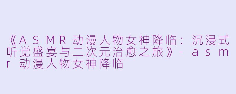 《ASMR动漫人物女神降临：沉浸式听觉盛宴与二次元治愈之旅》-asmr动漫人物女神降临