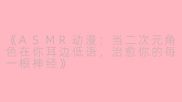 《ASMR动漫：当二次元角色在你耳边低语，治愈你的每一根神经》