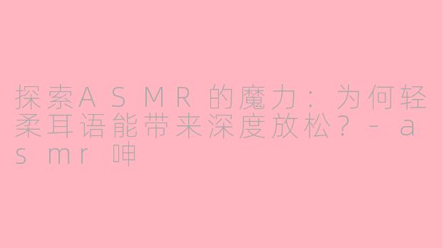 探索ASMR的魔力：为何轻柔耳语能带来深度放松？-asmr呻
