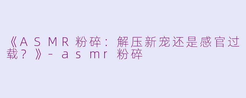 《ASMR粉碎：解压新宠还是感官过载？》-asmr粉碎