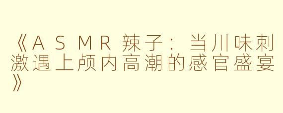 《ASMR辣子:当川味刺激遇上颅内高潮的感官盛宴》