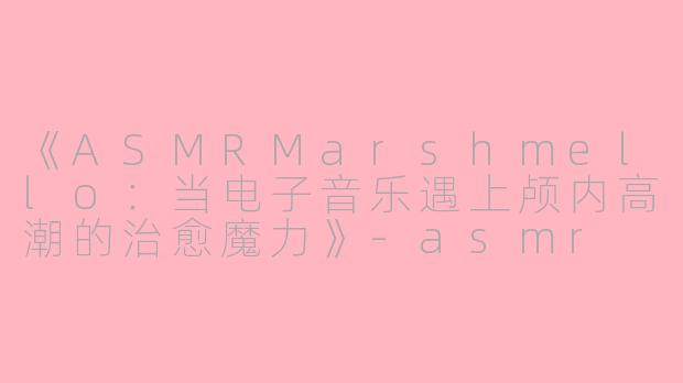 《ASMRMarshmello：当电子音乐遇上颅内高潮的治愈魔力》-asmr marshmello