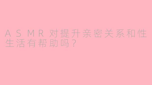 ASMR对提升亲密关系和性生活有帮助吗?
