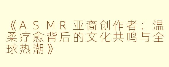 《ASMR亚裔创作者：温柔疗愈背后的文化共鸣与全球热潮》