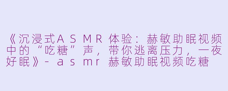 《沉浸式ASMR体验：赫敏助眠视频中的“吃糖”声，带你逃离压力，一夜好眠》-asmr赫敏助眠视频吃糖