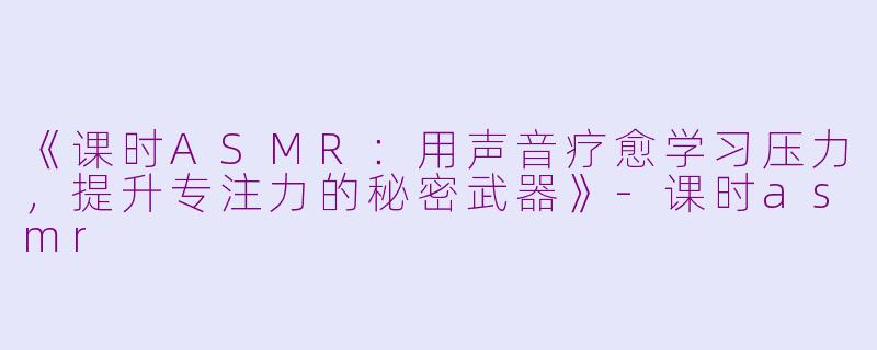 《课时ASMR：用声音疗愈学习压力，提升专注力的秘密武器》-课时asmr