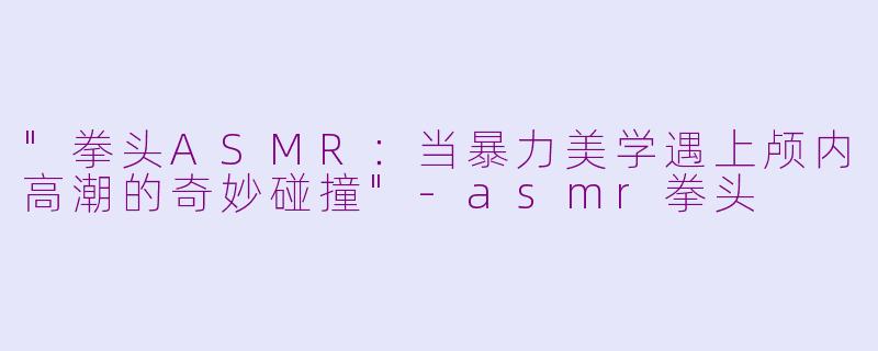 "拳头ASMR:当暴力美学遇上颅内高潮的奇妙碰撞"