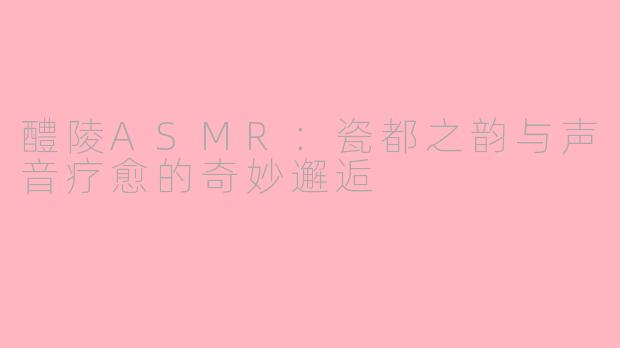 醴陵ASMR：瓷都之韵与声音疗愈的奇妙邂逅