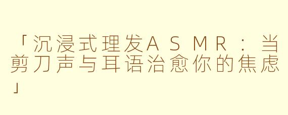 「沉浸式理发ASMR:当剪刀声与耳语治愈你的焦虑」