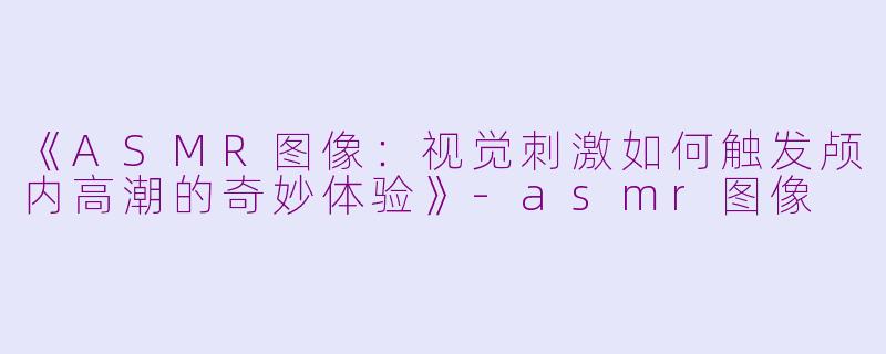 《ASMR图像：视觉刺激如何触发颅内高潮的奇妙体验》-asmr图像