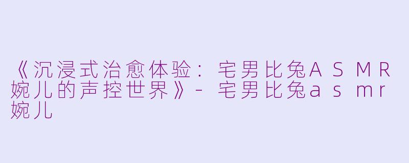 《沉浸式治愈体验:宅男比兔ASMR婉儿的声控世界》