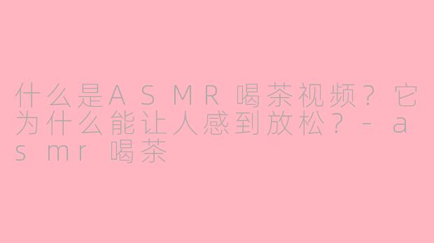 什么是ASMR喝茶视频?它为什么能让人感到放松?