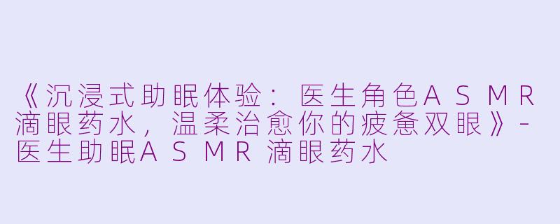 《沉浸式助眠体验：医生角色ASMR滴眼药水，温柔治愈你的疲惫双眼》-医生助眠ASMR滴眼药水